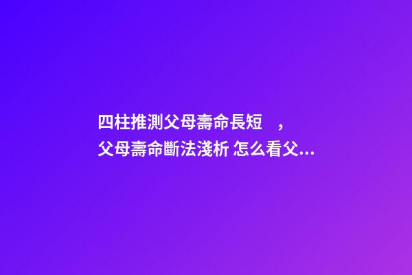 四柱推測父母壽命長短，父母壽命斷法淺析 怎么看父母壽命